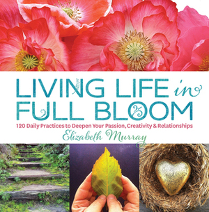 Living Life in Full Bloom: 120 Daily Practices to Deepen Your Passion, Creativity & Relationships by Elizabeth Murray