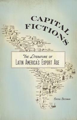 Capital Fictions: The Literature of Latin America's Export Age by Ericka Beckman