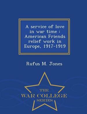 A Service of Love in War Time: American Friends Relief Work in Europe, 1917-1919 - War College Series by Rufus M. Jones