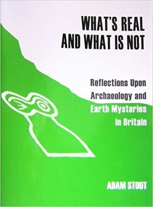 What's Real, And What Is Not: Reflections Upon Archaeology And Earth Mysteries In Britain by Adam Stout