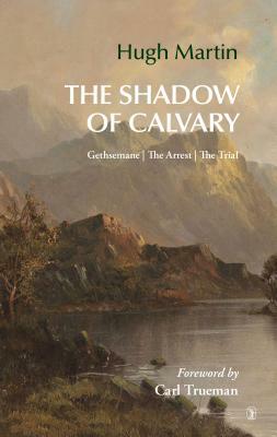 The Shadow of Calvary: Gethsemane, the Arrest, the Trial by Hugh Martin