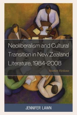Neoliberalism and Cultural Transition in New Zealand Literature, 1984-2008: Market Fictions by Jennifer Lawn