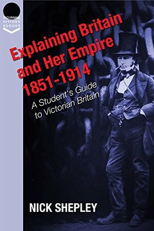 Explaining Britain and Her Empire: 1851-1914: A Student's Guide to Victorian Britain (Explaining History Book 16) by Nick Shepley