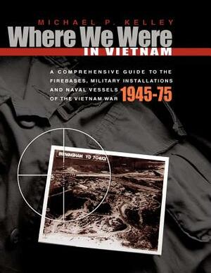 Where We Were in Vietnam: A Comprehensive Guide to the Firebases, Military Installations and Naval Vessels of the Vietnam War by Michael Kelley