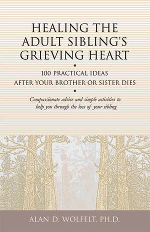 Healing the Adult Sibling's Grieving Heart: 100 Practical Ideas After Your Brother or Sister Dies by Alan D. Wolfelt