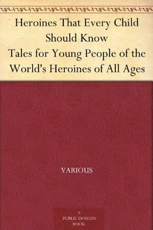 Heroines That Every Child Should Know Tales for Young People of the World's Heroines of All Ages by Various, Hamilton Wright Mabie, Kate Stephens