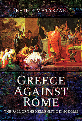 Greece Against Rome: The Fall of the Hellenistic Kingdoms 250-31 BC by Philip Matyszak