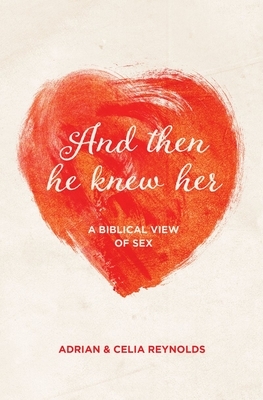 And Then He Knew Her: A Biblical View of Sex by Celia Reynolds, Adrian Reynolds