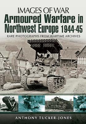 Armoured Warfare in Northwest Europe 1944-1945: Rare Photographs from Wartime Archives by Anthony Tucker-Jones