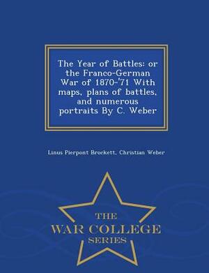 The Year of Battles: Or the Franco-German War of 1870-'71 with Maps, Plans of Battles, and Numerous Portraits by C. Weber - War College Ser by Linus Pierpont Brockett, Christian Weber