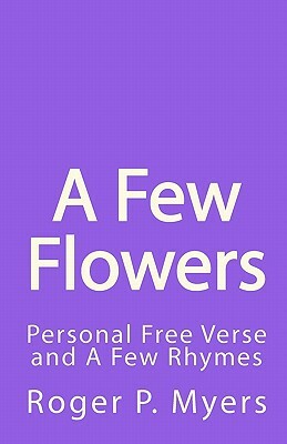 A Few Flowers: Personal Free Verse and A Few Rhymes by Roger P. Myers