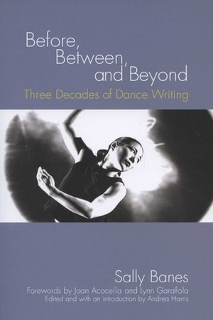 Before, Between, and Beyond: Three Decades of Dance Writing by Sally Banes, Lynn Garafola, Joan Acocella, Andrea Harris