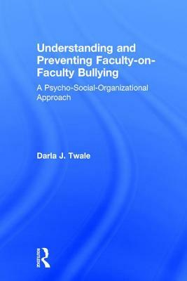 Understanding and Preventing Faculty-On-Faculty Bullying: A Psycho-Social-Organizational Approach by Darla J. Twale