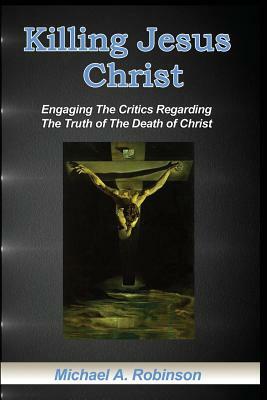 Killing Jesus Christ: Engaging The Critics Regarding The Truth of The Death of Christ by Mike Robinson