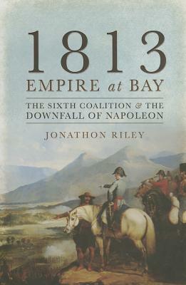 1813 Empire at Bay: The Sixth Coalition and the Downfall of Napoleon by Jonathon Riley