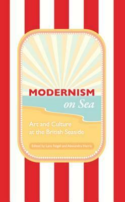 Modernism on Sea: Art and Culture at the British Seaside by Lara Feigel, Alexandra Harris
