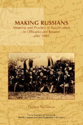 Making Russians: Meaning and Practice of Russification in Lithuania and Belarus After 1863 by Darius Staliūnas