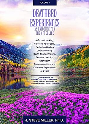 Deathbed Experiences as Evidence for the Afterlife, Volume 1: A Groundbreaking, Scientific Apologetic, Evaluating Death-Related Visions, Terminal Lucidity and After Death Communications by J. Steve Miller