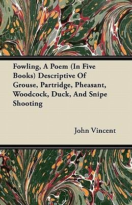 Fowling, A Poem (In Five Books) Descriptive Of Grouse, Partridge, Pheasant, Woodcock, Duck, And Snipe Shooting by John Vincent