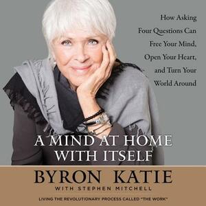 A Mind at Home with Itself: How Asking Four Questions Can Free Your Mind, Open Your Heart, and Turn Your World Around by 