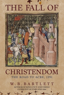 The Fall of Christendom: The Road to Acre 1291 by W. B. Bartlett