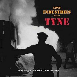 Lost Industries of the Tyne by Tom Yellowley, Alan Morgan, Ken Smith