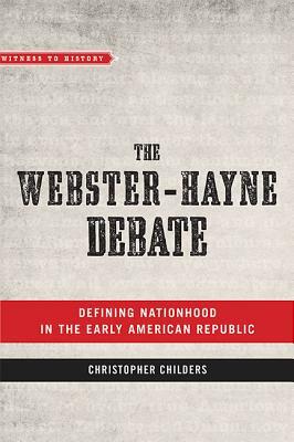 The Webster-Hayne Debate: Defining Nationhood in the Early American Republic by Christopher Childers
