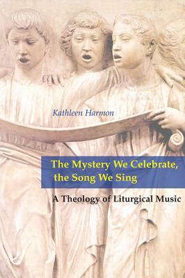 Mystery We Celebrate, the Song We Sing: A Theology of Liturgical Music by Kathleen Harmon