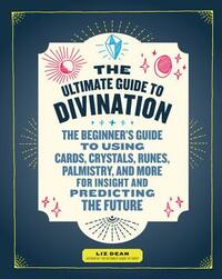The Ultimate Guide to Divination: The Beginner's Guide to Using Cards, Crystals, Runes, Palmistry, and More for Insight and Predicting the Future by Liz Dean