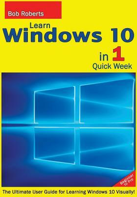 Learn Windows 10 in 1 Quick Week. Beginner to Pro.: The Ultimate User Guide for Learning Windows 10 Visually! by Bob Roberts