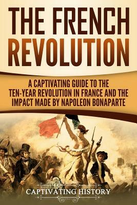 The French Revolution: A Captivating Guide to the Ten-Year Revolution in France and the Impact Made by Napoleon Bonaparte by Captivating History