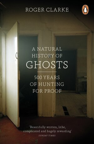 A Natural History of Ghosts: 500 Years of Hunting for Proof by Roger Clarke