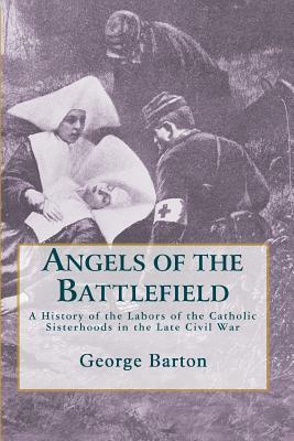 Angels of the Battlefield: A History of the Labors of the Catholic Sisterhoods in the Late Civil War by George Barton