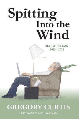 Spitting Into the Wind: Best of the Blog: 2013 - 2018 by Gregory Curtis