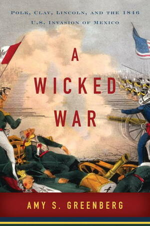 A Wicked War: Polk, Clay, Lincoln, and the 1846 U.S. Invasion of Mexico by Amy S. Greenberg