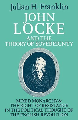 John Locke and the Theory of Sovereignty: Mixed Monarchy and the Right of Resistance in the Political Thought of the English Revolution by Julian H. Franklin