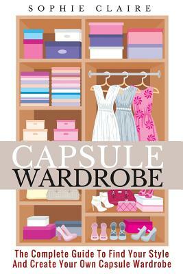 Capsule Wardrobe: The Complete Guide To Find Your Style And Create Your Own Capsule Wardrobe by Sophie Claire