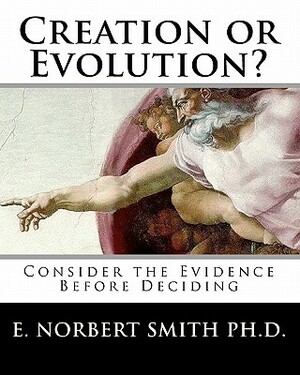 Creation or Evolution?: Consider the Evidence Before Deciding by E. Norbert Smith Ph. D.