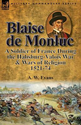 Blaise de Monluc: A Soldier of France During the Habsburg-Valois War & Wars of Religion, 1521-74 by A. W. Evans