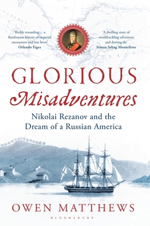 Glorious Misadventures: Nikolai Rezanov and the Dream of a Russian America by Owen Matthews