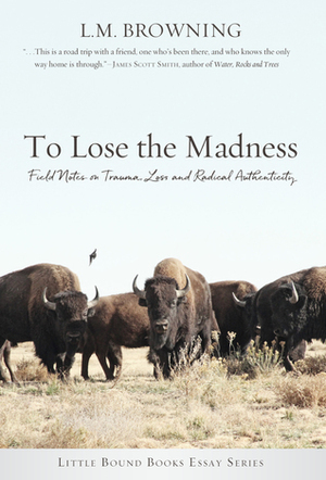 To Lose the Madness: Field Notes on Trauma, Loss and Radical Authenticity by L.M. Browning