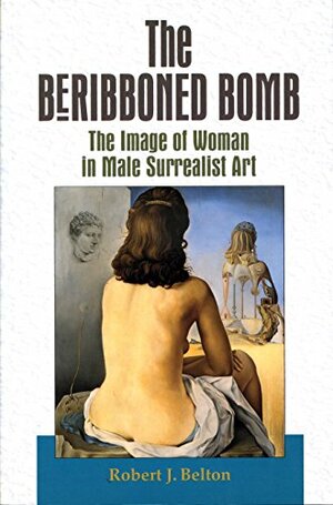 The Beribboned Bomb: The Image of Woman in Male Surrealist Art by Robert James Belton