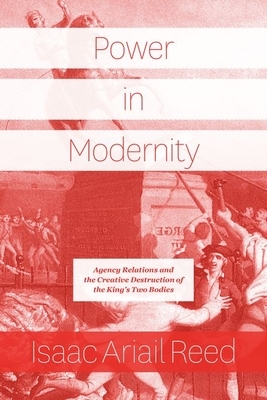 Power in Modernity: Agency Relations and the Creative Destruction of the King's Two Bodies by Isaac Ariail Reed