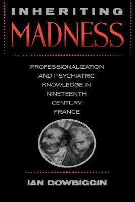 Inheriting Madness: Professionalization and Psychiatric Knowledge in Nineteenth-Century France by Ian Dowbiggin