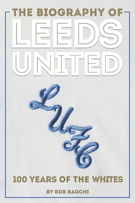 The Biography of Leeds United: 100 Years of the Whites by Rob Bagchi