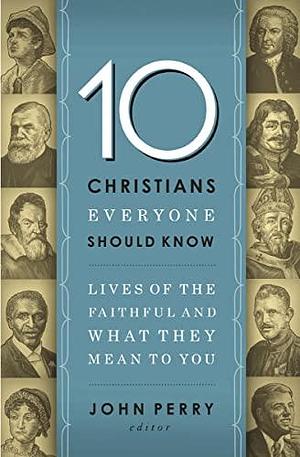 10 Christians Everyone Should Know: Lives of the Faithful and What They Mean to You by John R. Perry, John R. Perry