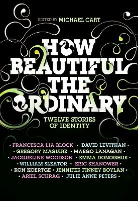 How Beautiful the Ordinary: Twelve Stories of Identity by Ariel Schrag, Margo Lanagan, Jennifer Finney Boylan, David Levithan, Michael Cart, Gregory Maguire, Eric Shanower, Francesca Lia Block, William Sleater, Ron Koertge, Emma Donoghue, Julie Anne Peters, Jacqueline Woodson