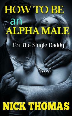 How To Be An Alpha Male For The Single Daddy: The Ultimate Guide To Be A Man Who Is Confident And Attracts Women Easily by Nick Thomas