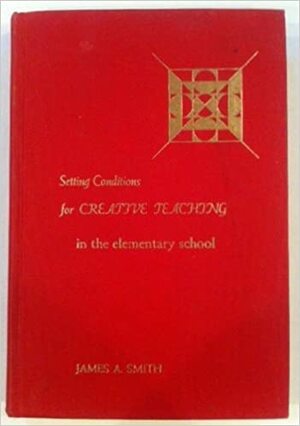 Setting Conditions for Creative Teaching in the Elementary School by James A. Smith