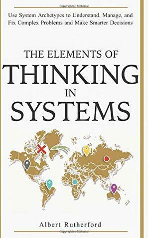 The Elements of Thinking in Systems: Use Systems Archetypes to Understand, Manage, and Fix Complex Problems and Make Smarter Decisions by Albert Rutherford